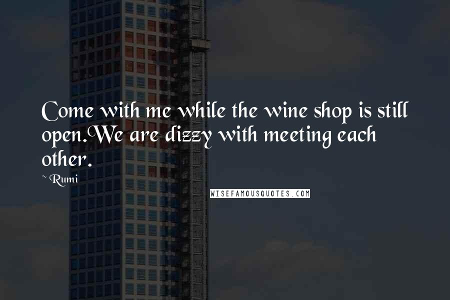 Rumi Quotes: Come with me while the wine shop is still open.We are dizzy with meeting each other.