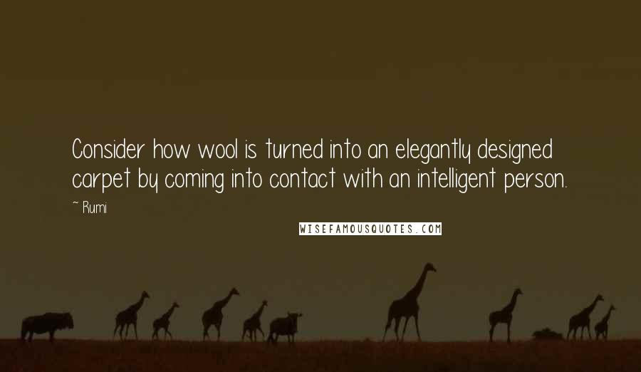 Rumi Quotes: Consider how wool is turned into an elegantly designed carpet by coming into contact with an intelligent person.