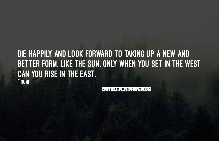 Rumi Quotes: Die happily and look forward to taking up a new and better form. Like the sun, only when you set in the west can you rise in the east.