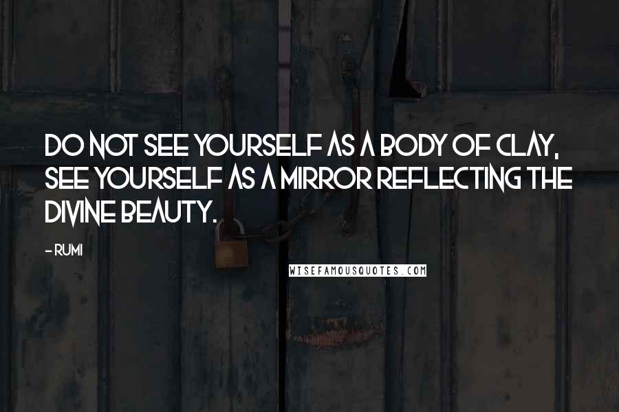 Rumi Quotes: Do not see yourself as a body of clay, see yourself as a mirror reflecting the divine beauty.