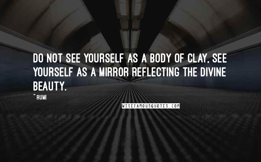 Rumi Quotes: Do not see yourself as a body of clay, see yourself as a mirror reflecting the divine beauty.