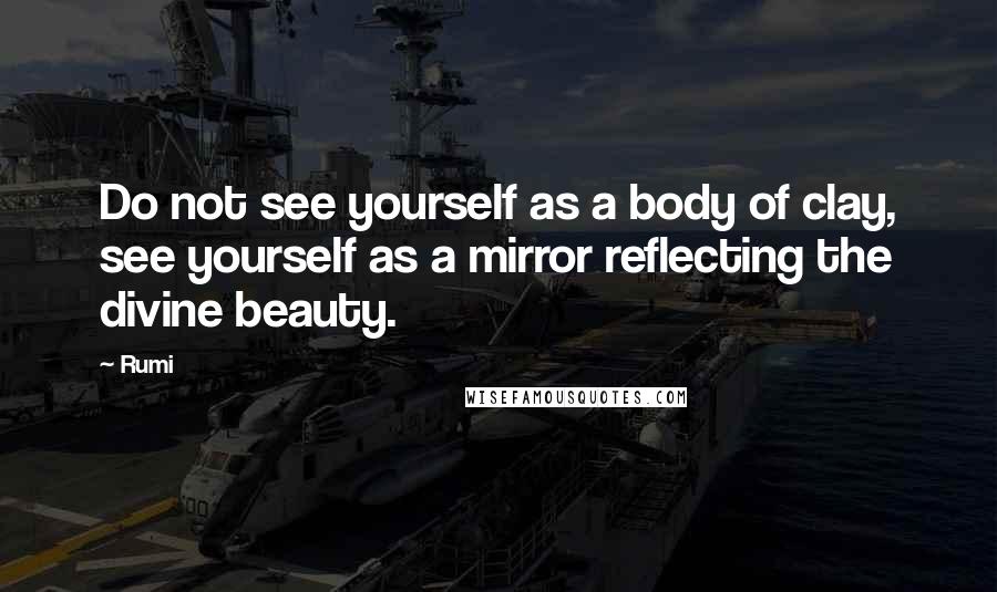 Rumi Quotes: Do not see yourself as a body of clay, see yourself as a mirror reflecting the divine beauty.