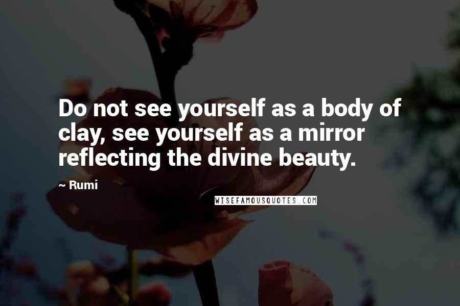 Rumi Quotes: Do not see yourself as a body of clay, see yourself as a mirror reflecting the divine beauty.