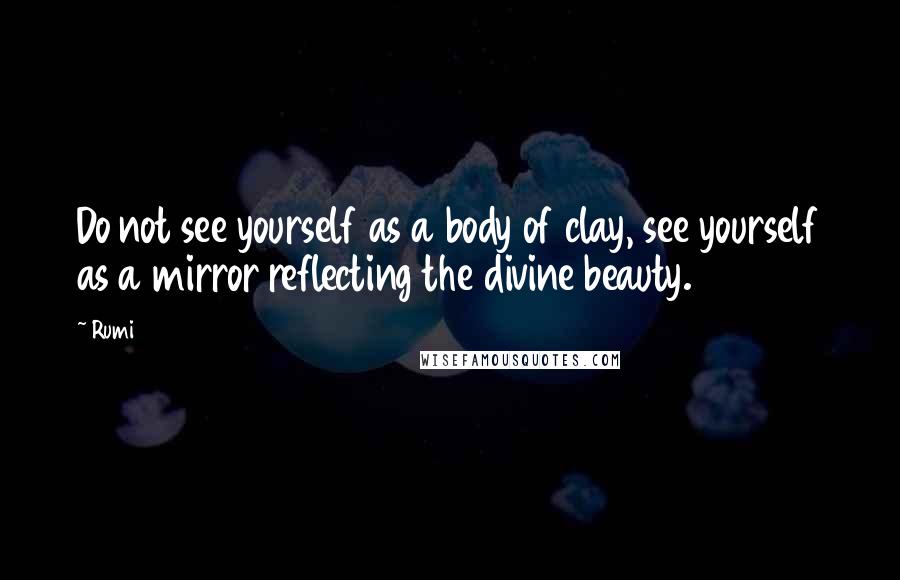 Rumi Quotes: Do not see yourself as a body of clay, see yourself as a mirror reflecting the divine beauty.