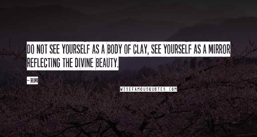 Rumi Quotes: Do not see yourself as a body of clay, see yourself as a mirror reflecting the divine beauty.