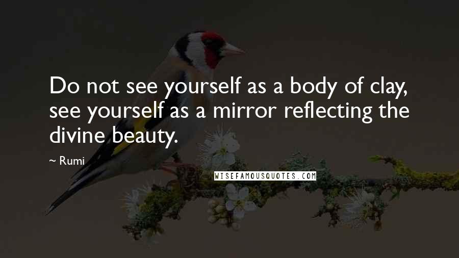 Rumi Quotes: Do not see yourself as a body of clay, see yourself as a mirror reflecting the divine beauty.