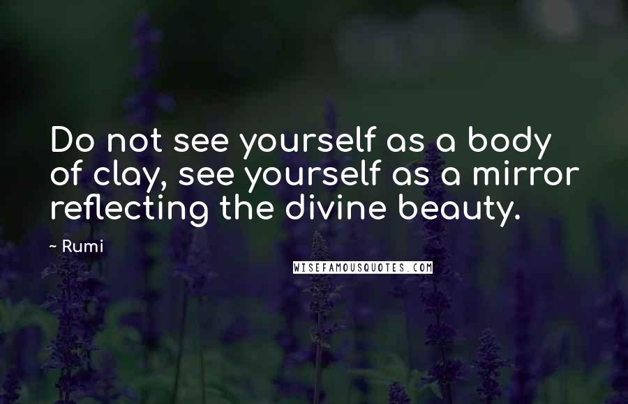 Rumi Quotes: Do not see yourself as a body of clay, see yourself as a mirror reflecting the divine beauty.