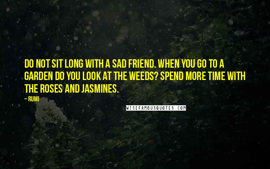 Rumi Quotes: Do not sit long with a sad friend. When you go to a garden do you look at the weeds? Spend more time with the roses and jasmines.