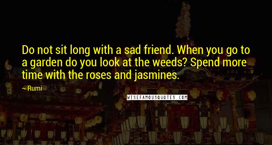 Rumi Quotes: Do not sit long with a sad friend. When you go to a garden do you look at the weeds? Spend more time with the roses and jasmines.