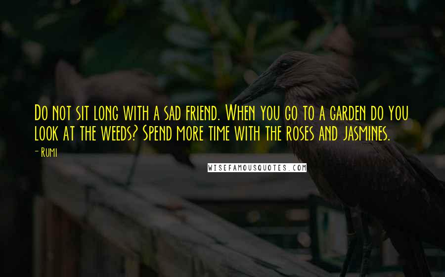 Rumi Quotes: Do not sit long with a sad friend. When you go to a garden do you look at the weeds? Spend more time with the roses and jasmines.