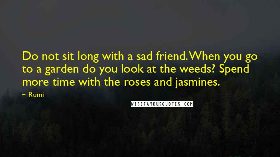 Rumi Quotes: Do not sit long with a sad friend. When you go to a garden do you look at the weeds? Spend more time with the roses and jasmines.