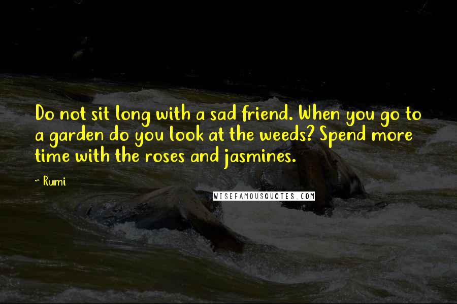 Rumi Quotes: Do not sit long with a sad friend. When you go to a garden do you look at the weeds? Spend more time with the roses and jasmines.