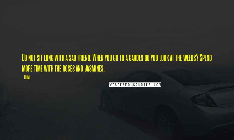 Rumi Quotes: Do not sit long with a sad friend. When you go to a garden do you look at the weeds? Spend more time with the roses and jasmines.