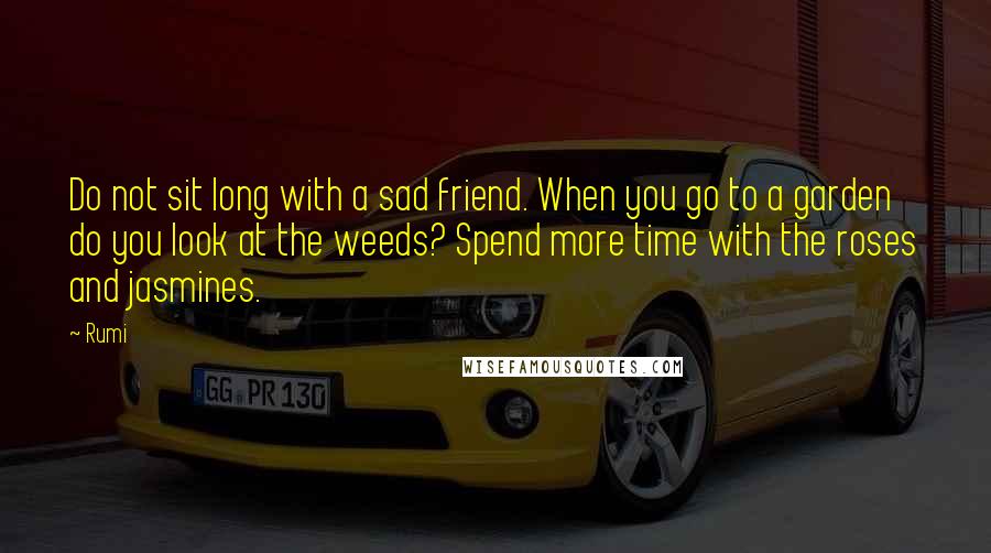 Rumi Quotes: Do not sit long with a sad friend. When you go to a garden do you look at the weeds? Spend more time with the roses and jasmines.