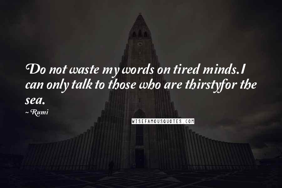 Rumi Quotes: Do not waste my words on tired minds.I can only talk to those who are thirstyfor the sea.
