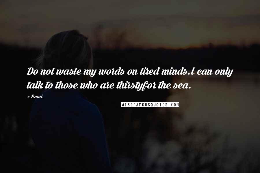 Rumi Quotes: Do not waste my words on tired minds.I can only talk to those who are thirstyfor the sea.