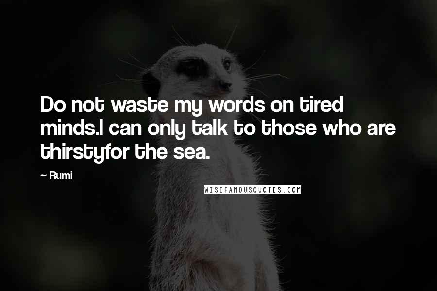 Rumi Quotes: Do not waste my words on tired minds.I can only talk to those who are thirstyfor the sea.