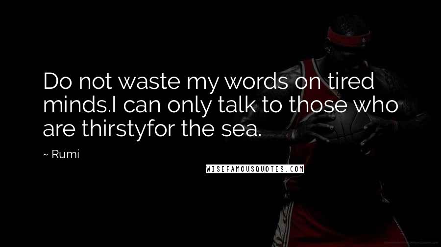 Rumi Quotes: Do not waste my words on tired minds.I can only talk to those who are thirstyfor the sea.