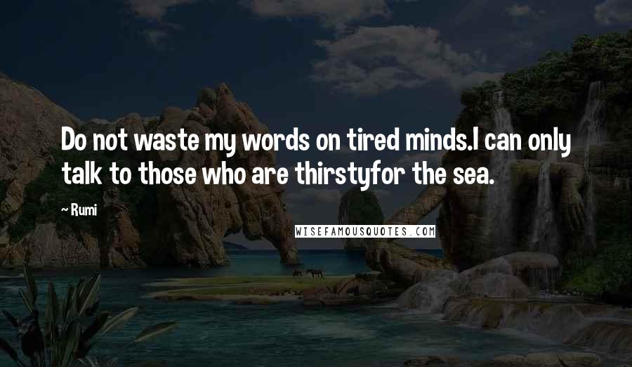 Rumi Quotes: Do not waste my words on tired minds.I can only talk to those who are thirstyfor the sea.