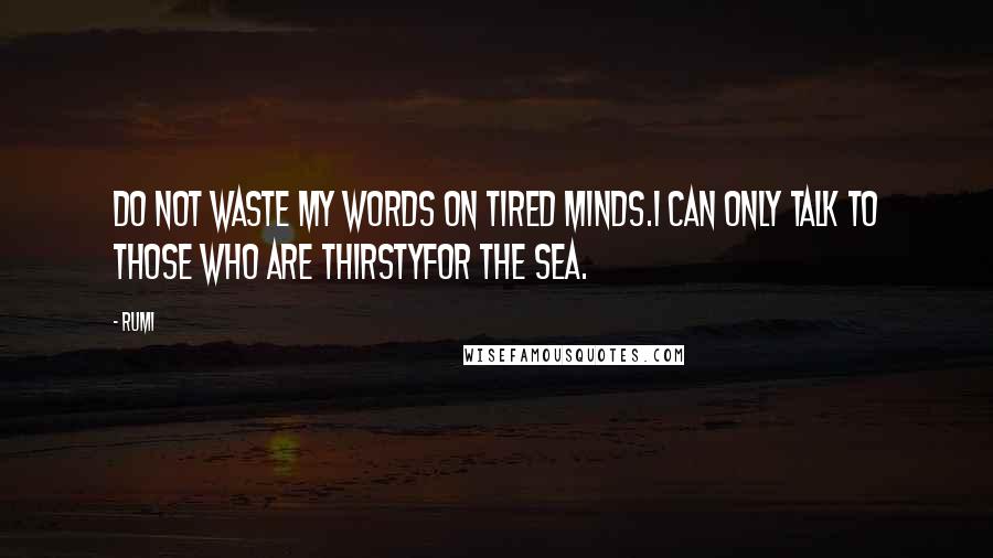 Rumi Quotes: Do not waste my words on tired minds.I can only talk to those who are thirstyfor the sea.