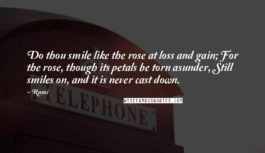 Rumi Quotes: Do thou smile like the rose at loss and gain; For the rose, though its petals be torn asunder, Still smiles on, and it is never cast down.