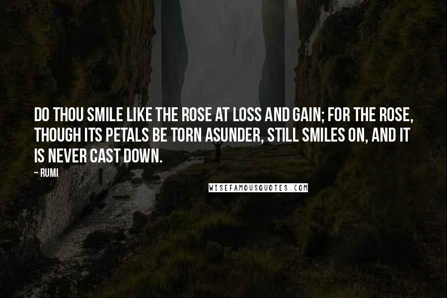 Rumi Quotes: Do thou smile like the rose at loss and gain; For the rose, though its petals be torn asunder, Still smiles on, and it is never cast down.