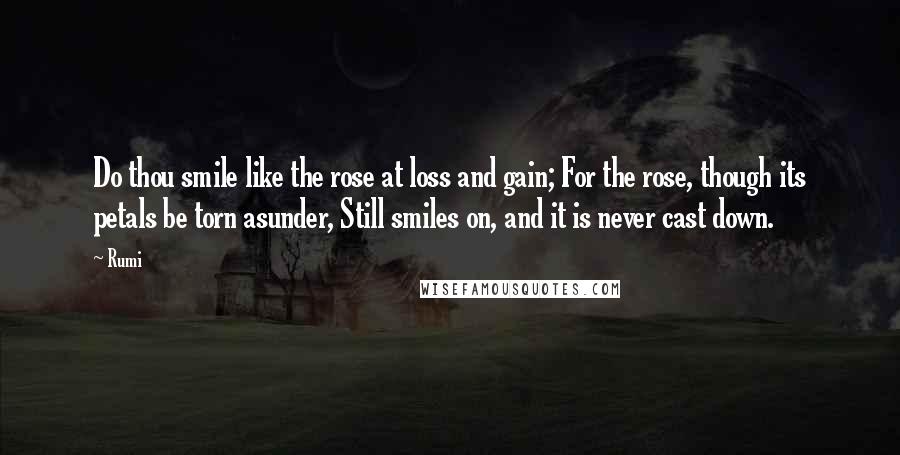 Rumi Quotes: Do thou smile like the rose at loss and gain; For the rose, though its petals be torn asunder, Still smiles on, and it is never cast down.