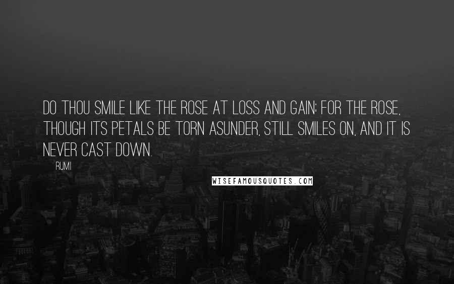 Rumi Quotes: Do thou smile like the rose at loss and gain; For the rose, though its petals be torn asunder, Still smiles on, and it is never cast down.