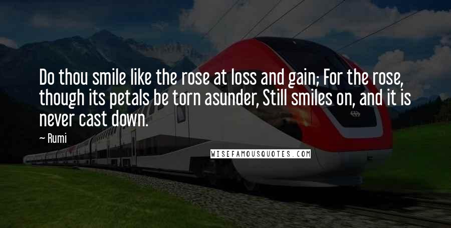 Rumi Quotes: Do thou smile like the rose at loss and gain; For the rose, though its petals be torn asunder, Still smiles on, and it is never cast down.