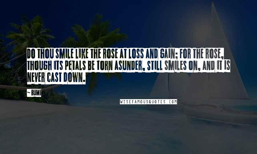 Rumi Quotes: Do thou smile like the rose at loss and gain; For the rose, though its petals be torn asunder, Still smiles on, and it is never cast down.