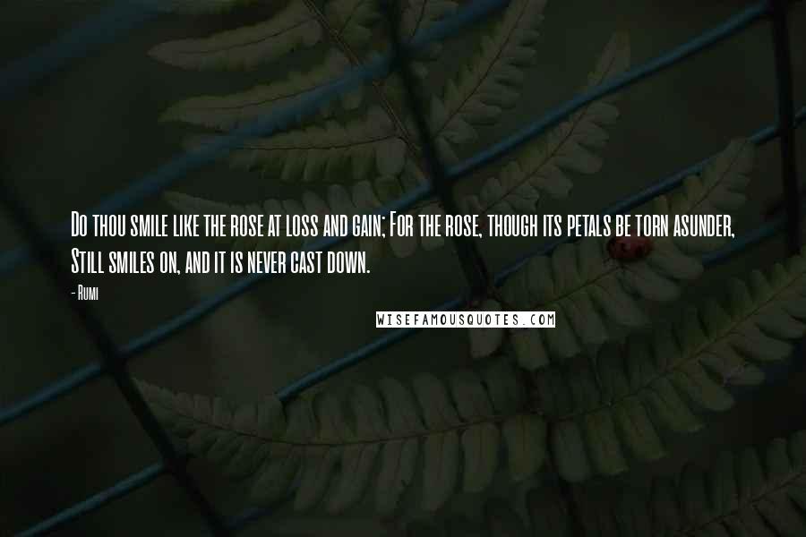 Rumi Quotes: Do thou smile like the rose at loss and gain; For the rose, though its petals be torn asunder, Still smiles on, and it is never cast down.