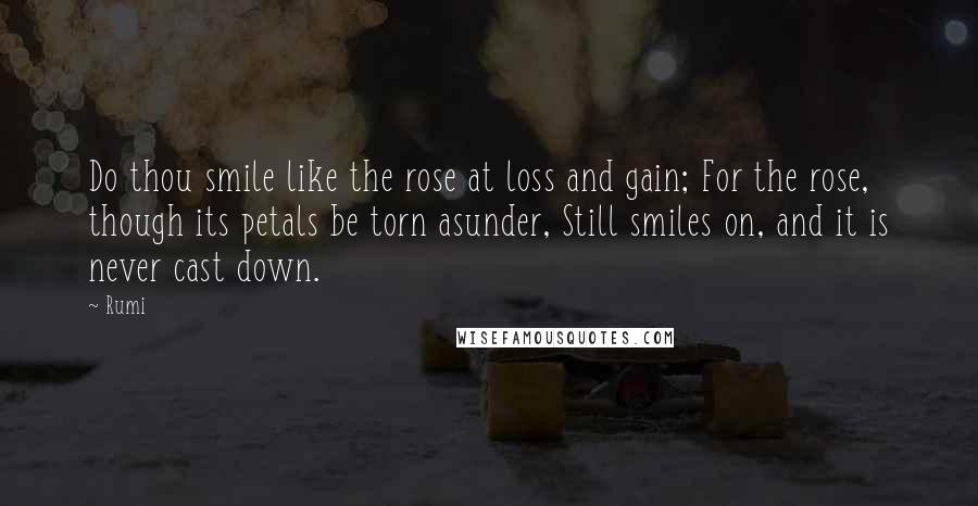 Rumi Quotes: Do thou smile like the rose at loss and gain; For the rose, though its petals be torn asunder, Still smiles on, and it is never cast down.