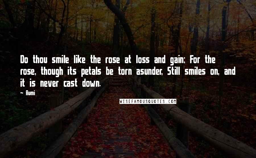 Rumi Quotes: Do thou smile like the rose at loss and gain; For the rose, though its petals be torn asunder, Still smiles on, and it is never cast down.