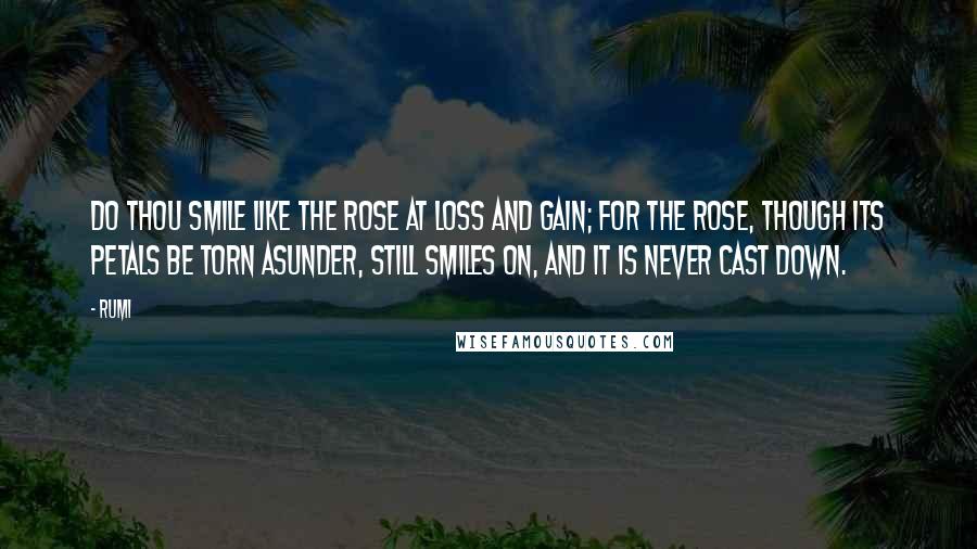 Rumi Quotes: Do thou smile like the rose at loss and gain; For the rose, though its petals be torn asunder, Still smiles on, and it is never cast down.