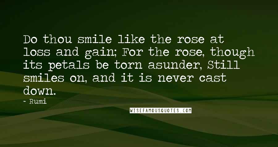 Rumi Quotes: Do thou smile like the rose at loss and gain; For the rose, though its petals be torn asunder, Still smiles on, and it is never cast down.