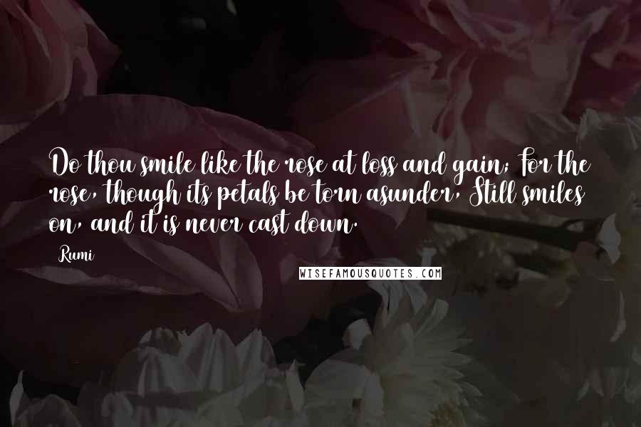 Rumi Quotes: Do thou smile like the rose at loss and gain; For the rose, though its petals be torn asunder, Still smiles on, and it is never cast down.