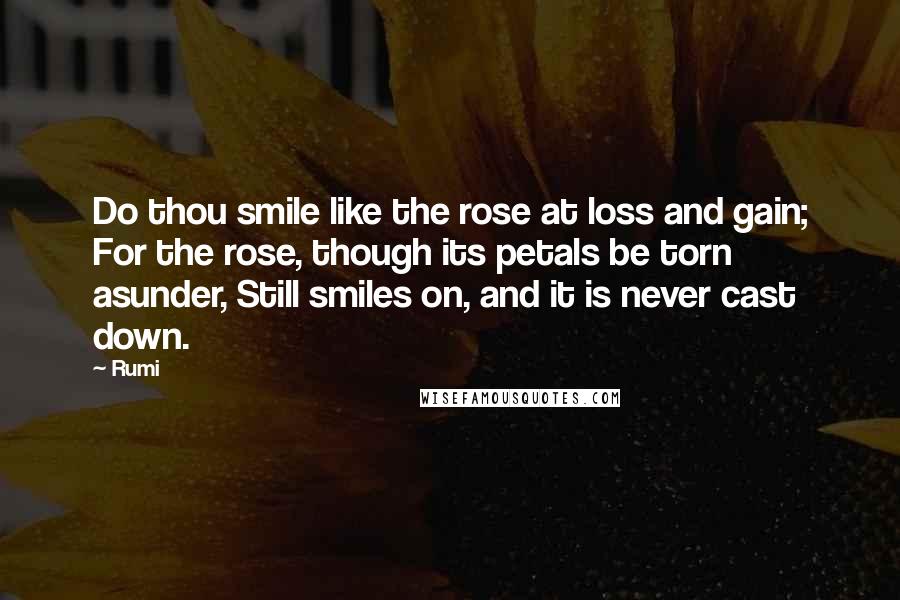 Rumi Quotes: Do thou smile like the rose at loss and gain; For the rose, though its petals be torn asunder, Still smiles on, and it is never cast down.