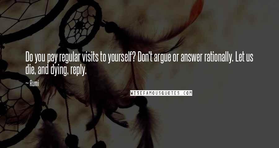 Rumi Quotes: Do you pay regular visits to yourself? Don't argue or answer rationally. Let us die, and dying, reply.