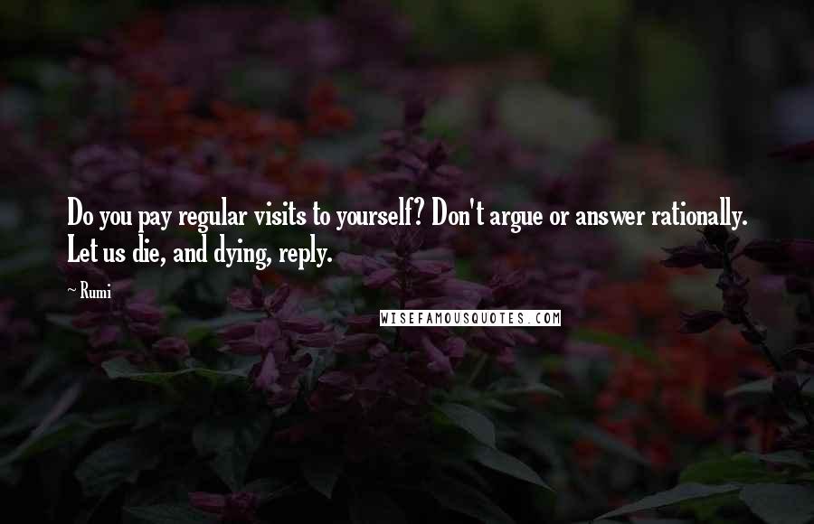 Rumi Quotes: Do you pay regular visits to yourself? Don't argue or answer rationally. Let us die, and dying, reply.