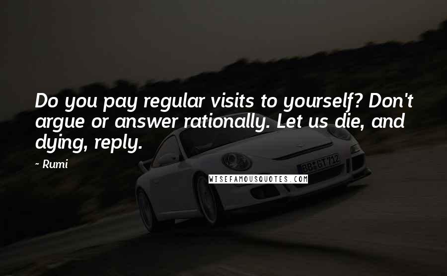 Rumi Quotes: Do you pay regular visits to yourself? Don't argue or answer rationally. Let us die, and dying, reply.