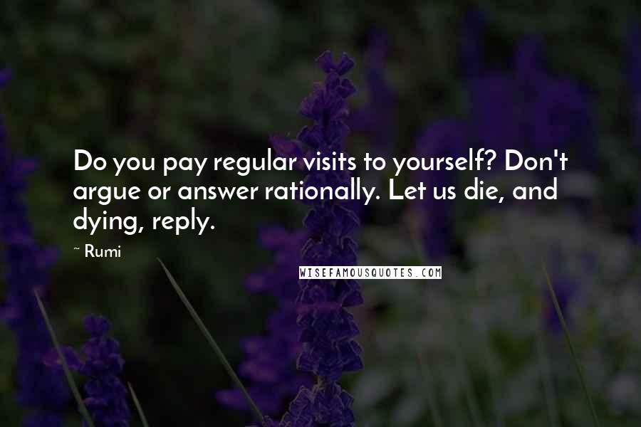 Rumi Quotes: Do you pay regular visits to yourself? Don't argue or answer rationally. Let us die, and dying, reply.