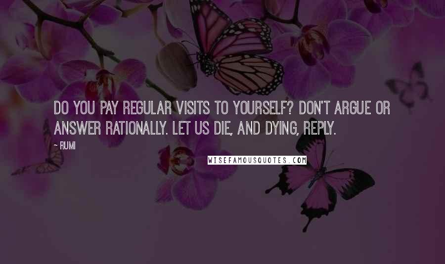 Rumi Quotes: Do you pay regular visits to yourself? Don't argue or answer rationally. Let us die, and dying, reply.