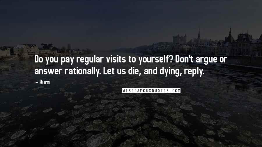 Rumi Quotes: Do you pay regular visits to yourself? Don't argue or answer rationally. Let us die, and dying, reply.