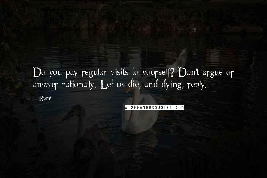 Rumi Quotes: Do you pay regular visits to yourself? Don't argue or answer rationally. Let us die, and dying, reply.