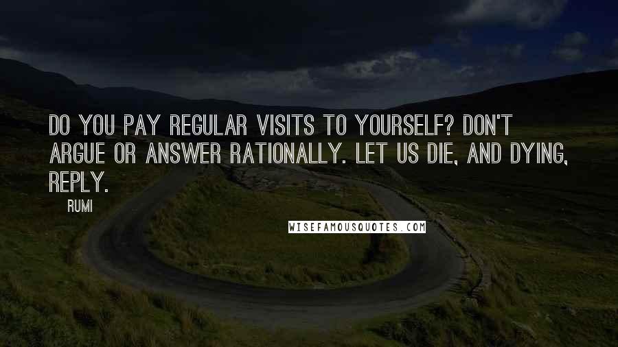 Rumi Quotes: Do you pay regular visits to yourself? Don't argue or answer rationally. Let us die, and dying, reply.
