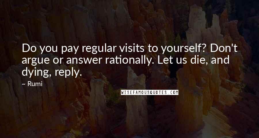 Rumi Quotes: Do you pay regular visits to yourself? Don't argue or answer rationally. Let us die, and dying, reply.