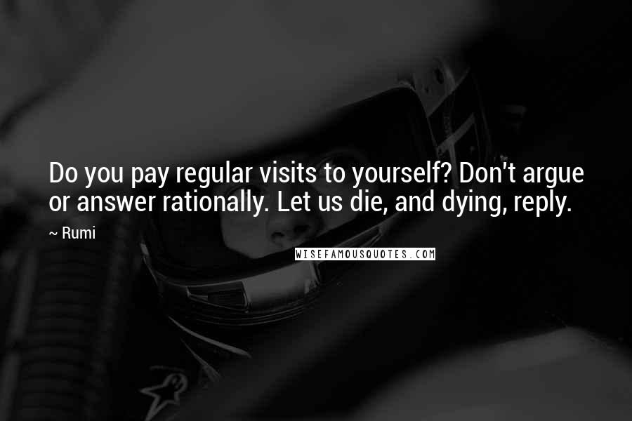 Rumi Quotes: Do you pay regular visits to yourself? Don't argue or answer rationally. Let us die, and dying, reply.