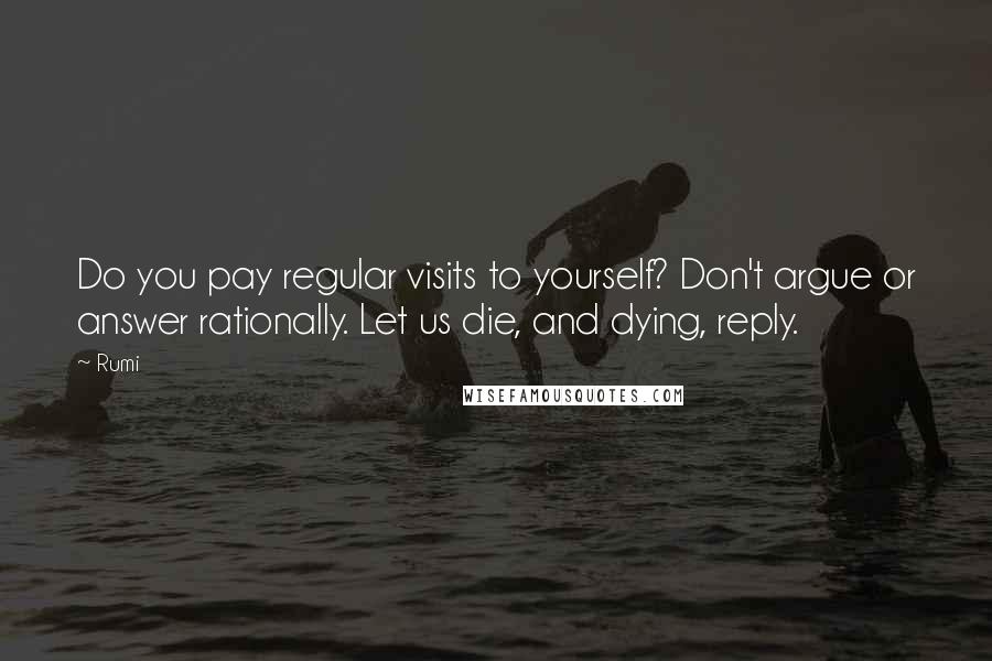 Rumi Quotes: Do you pay regular visits to yourself? Don't argue or answer rationally. Let us die, and dying, reply.