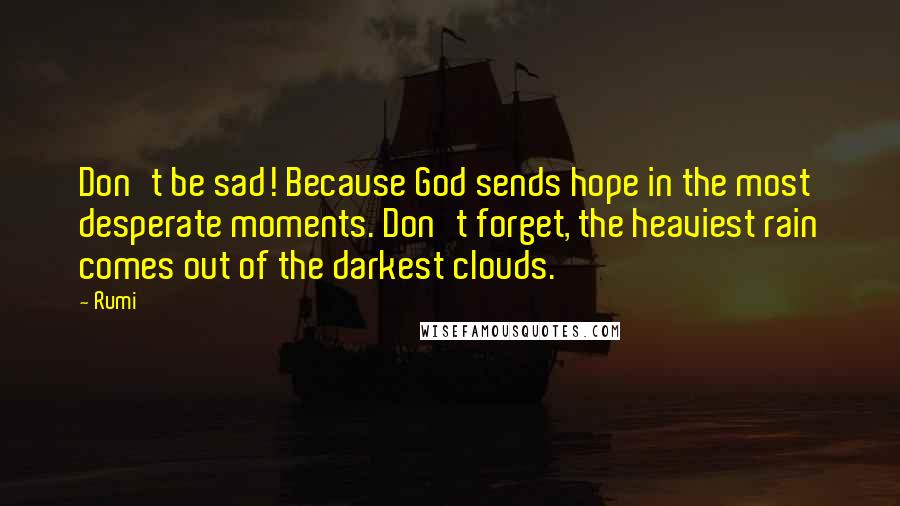 Rumi Quotes: Don't be sad! Because God sends hope in the most desperate moments. Don't forget, the heaviest rain comes out of the darkest clouds.