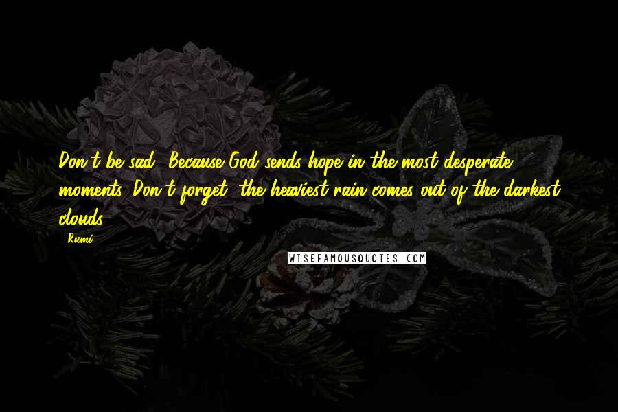 Rumi Quotes: Don't be sad! Because God sends hope in the most desperate moments. Don't forget, the heaviest rain comes out of the darkest clouds.